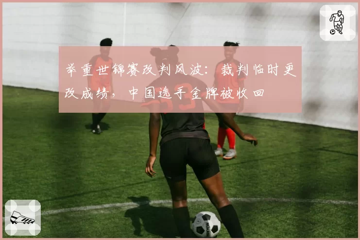 举重世锦赛改判风波:裁判临时更改成绩,中国选手金牌被收回