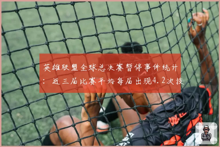 英雄联盟全球总决赛暂停事件统计：近三届比赛平均每届出现4.2次技术暂停