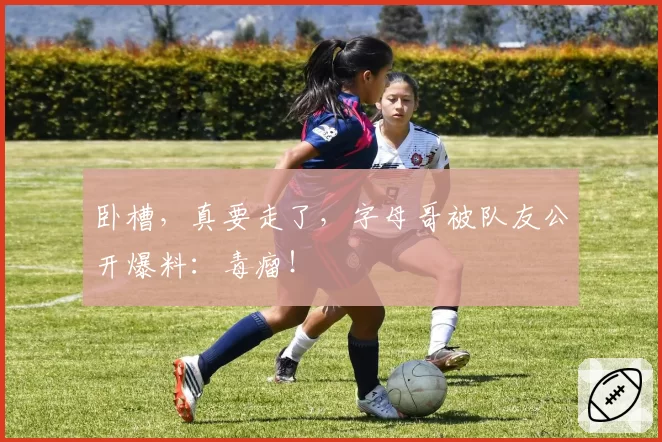 卧槽,真要走了,字母哥被队友公开爆料:毒瘤!