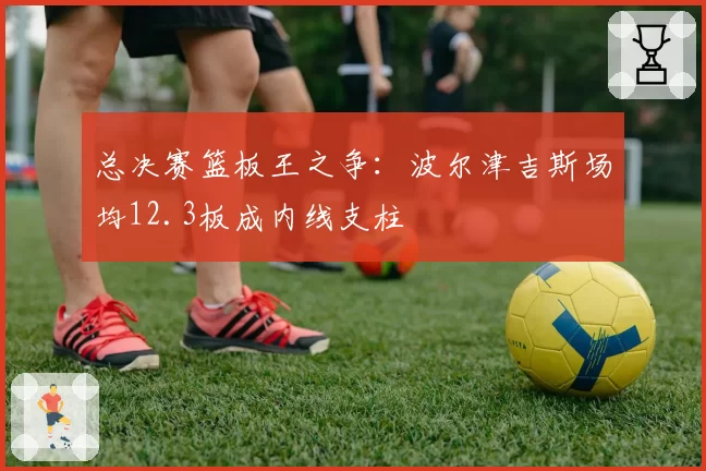 总决赛篮板王之争:波尔津吉斯场均12.3板成内线支柱