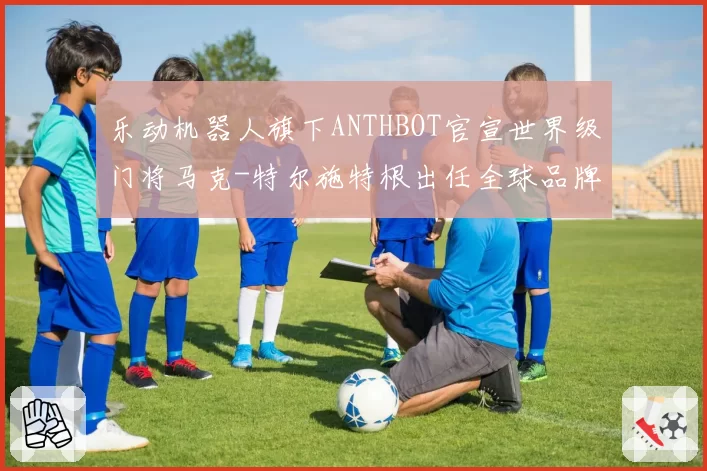 乐动机器人旗下ANTHBOT官宣世界级门将马克-特尔施特根出任全球品牌大使