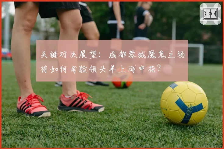 关键对决展望:成都蓉城魔鬼主场将如何考验领头羊上海申花?
