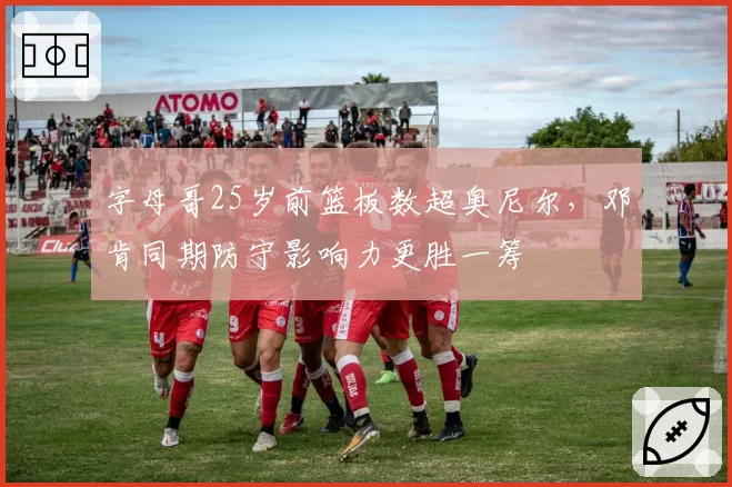 字母哥25岁前篮板数超奥尼尔，邓肯同期防守影响力更胜一筹