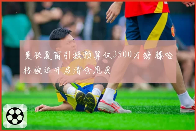 曼联夏窗引援预算仅3500万镑 滕哈格被迫开启清仓甩卖