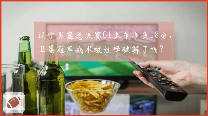 辽宁男篮总决赛G1末节净负18分,卫冕冠军战术被杜锋破解了吗?