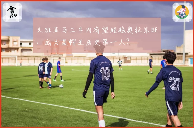文班亚马三年内有望超越奥拉朱旺，成为盖帽王历史第一人？