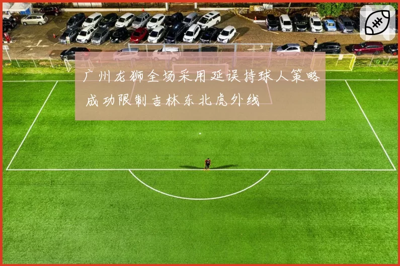 广州龙狮全场采用延误持球人策略 成功限制吉林东北虎外线