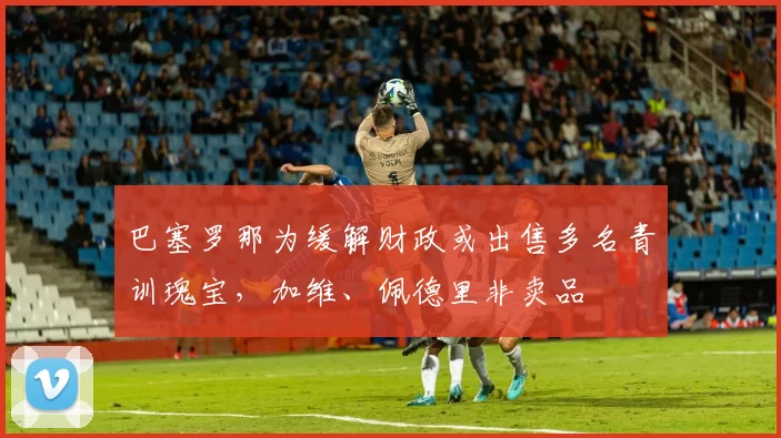 巴塞罗那为缓解财政或出售多名青训瑰宝，加维、佩德里非卖品