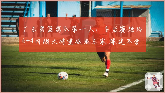 广东男篮离队第一人,季后赛场均6+4内线大将重返老东家 球迷不舍
