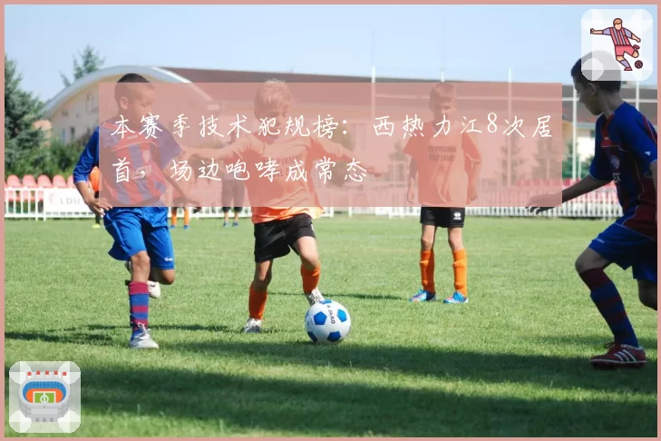 本赛季技术犯规榜：西热力江8次居首，场边咆哮成常态
