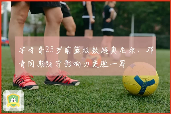 字母哥25岁前篮板数超奥尼尔，邓肯同期防守影响力更胜一筹
