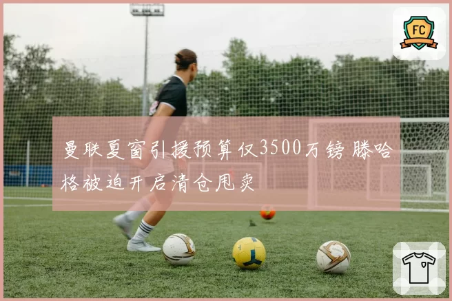 曼联夏窗引援预算仅3500万镑 滕哈格被迫开启清仓甩卖