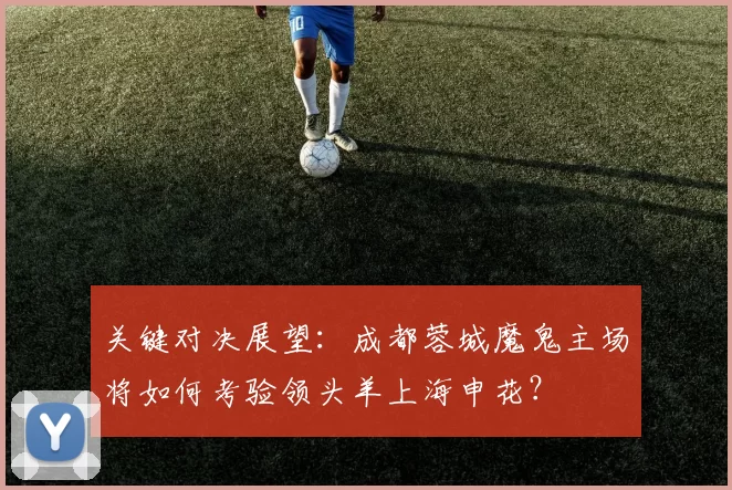 关键对决展望:成都蓉城魔鬼主场将如何考验领头羊上海申花?