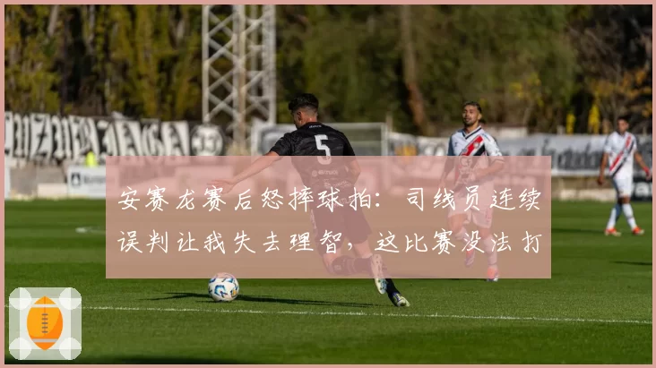 安赛龙赛后怒摔球拍：司线员连续误判让我失去理智，这比赛没法打
