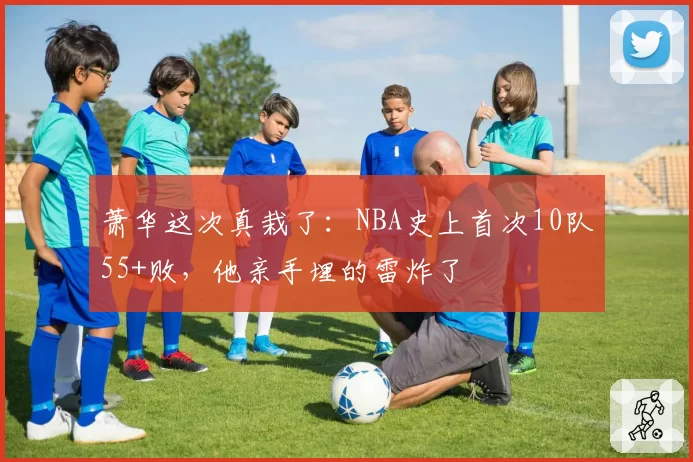 萧华这次真栽了:NBA史上首次10队55+败,他亲手埋的雷炸了