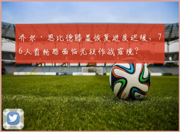 乔尔·恩比德膝盖恢复进度迟缓,76人首轮恐面临无核作战窘境?