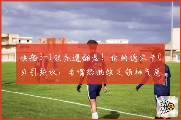 快船3-1领先遭翻盘!伦纳德末节0分引热议,名嘴怒批缺乏领袖气质