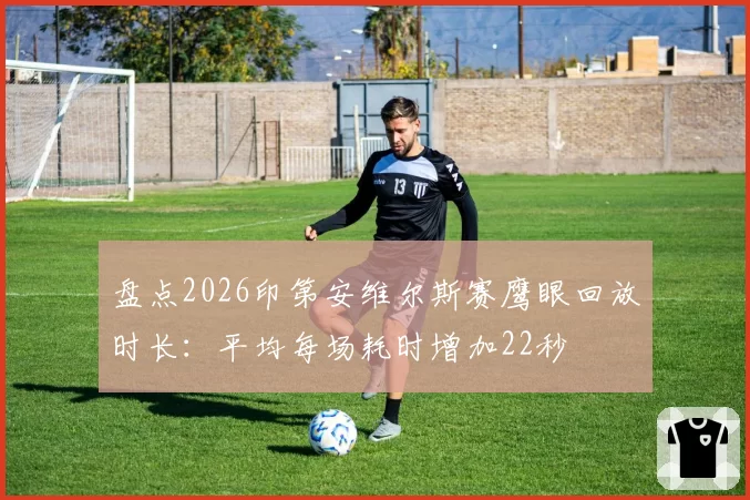盘点2026印第安维尔斯赛鹰眼回放时长:平均每场耗时增加22秒