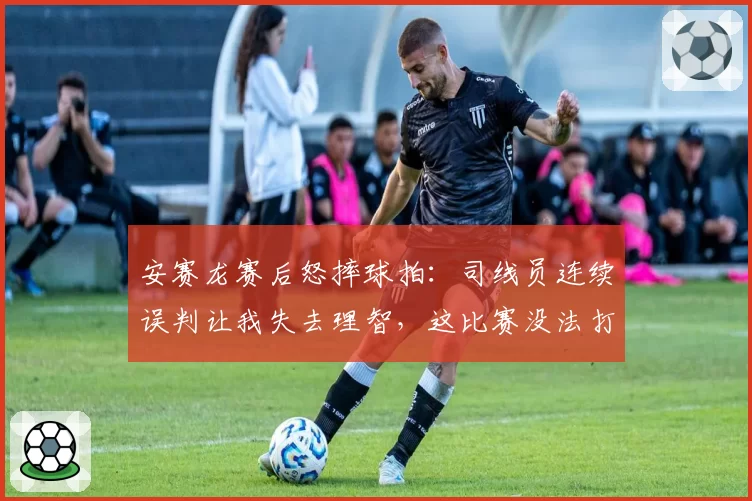 安赛龙赛后怒摔球拍：司线员连续误判让我失去理智，这比赛没法打