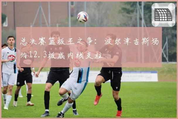 总决赛篮板王之争:波尔津吉斯场均12.3板成内线支柱