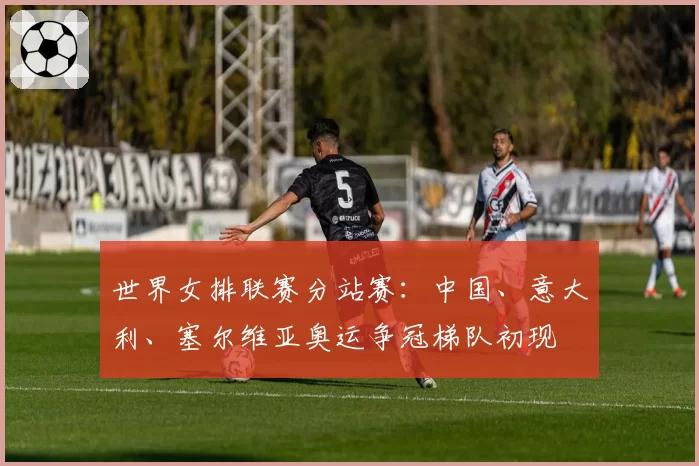 世界女排联赛分站赛:中国、意大利、塞尔维亚奥运争冠梯队初现