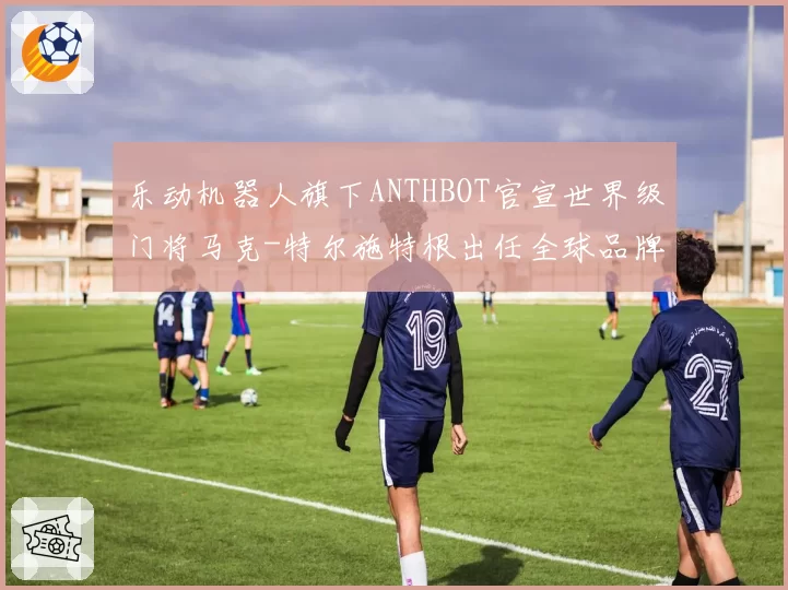 乐动机器人旗下ANTHBOT官宣世界级门将马克-特尔施特根出任全球品牌大使