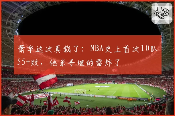 萧华这次真栽了:NBA史上首次10队55+败,他亲手埋的雷炸了