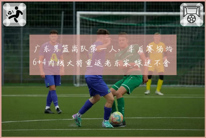 广东男篮离队第一人，季后赛场均6+4内线大将重返老东家 球迷不舍