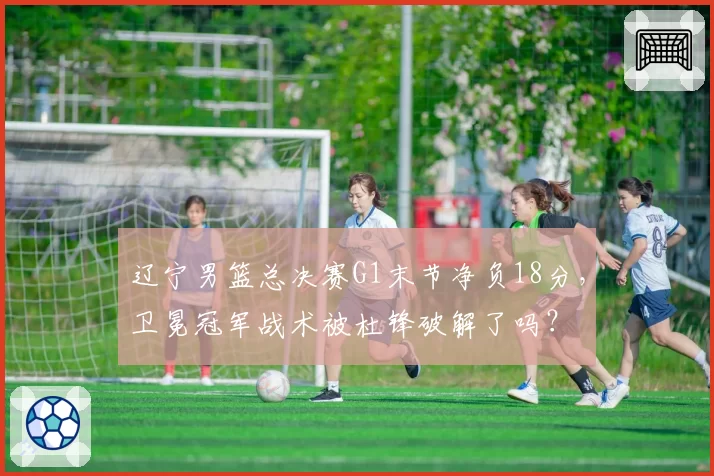 辽宁男篮总决赛G1末节净负18分,卫冕冠军战术被杜锋破解了吗?
