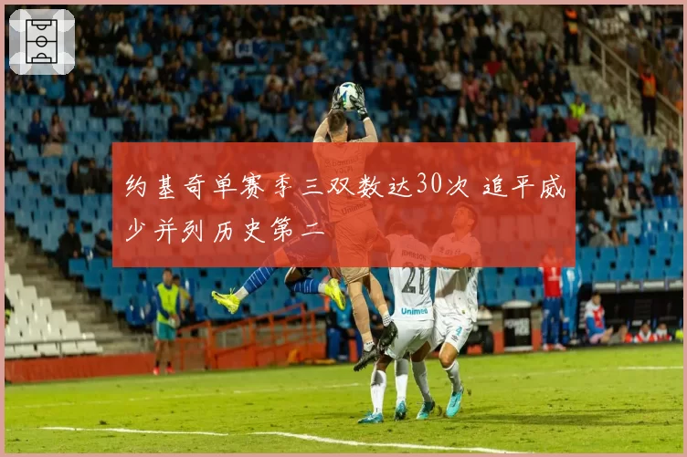 约基奇单赛季三双数达30次 追平威少并列历史第二