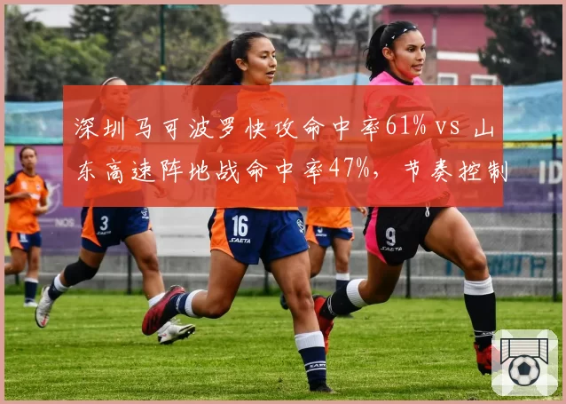 深圳马可波罗快攻命中率61% vs 山东高速阵地战命中率47%,节奏控制定胜负
