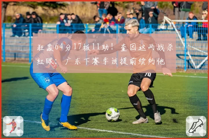 狂轰64分17板11助!奎因这两战杀红眼:广东下赛季该提前续约他