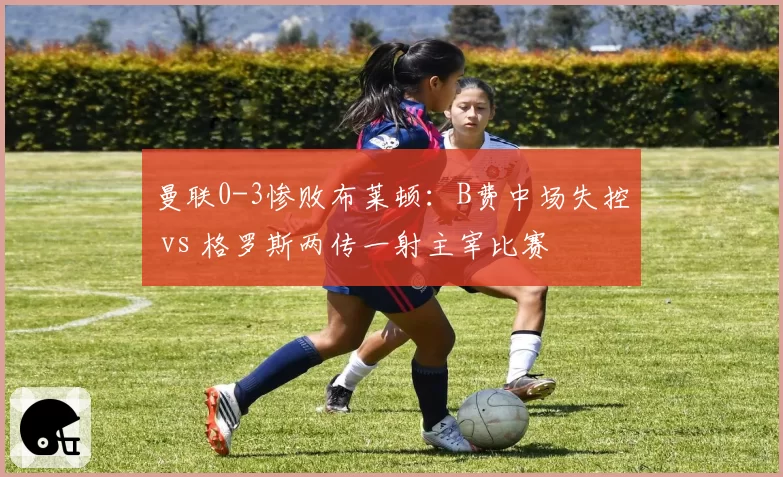 曼联0-3惨败布莱顿:B费中场失控 vs 格罗斯两传一射主宰比赛