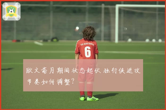 欧文斋月期间状态起伏 独行侠进攻节奏如何调整?